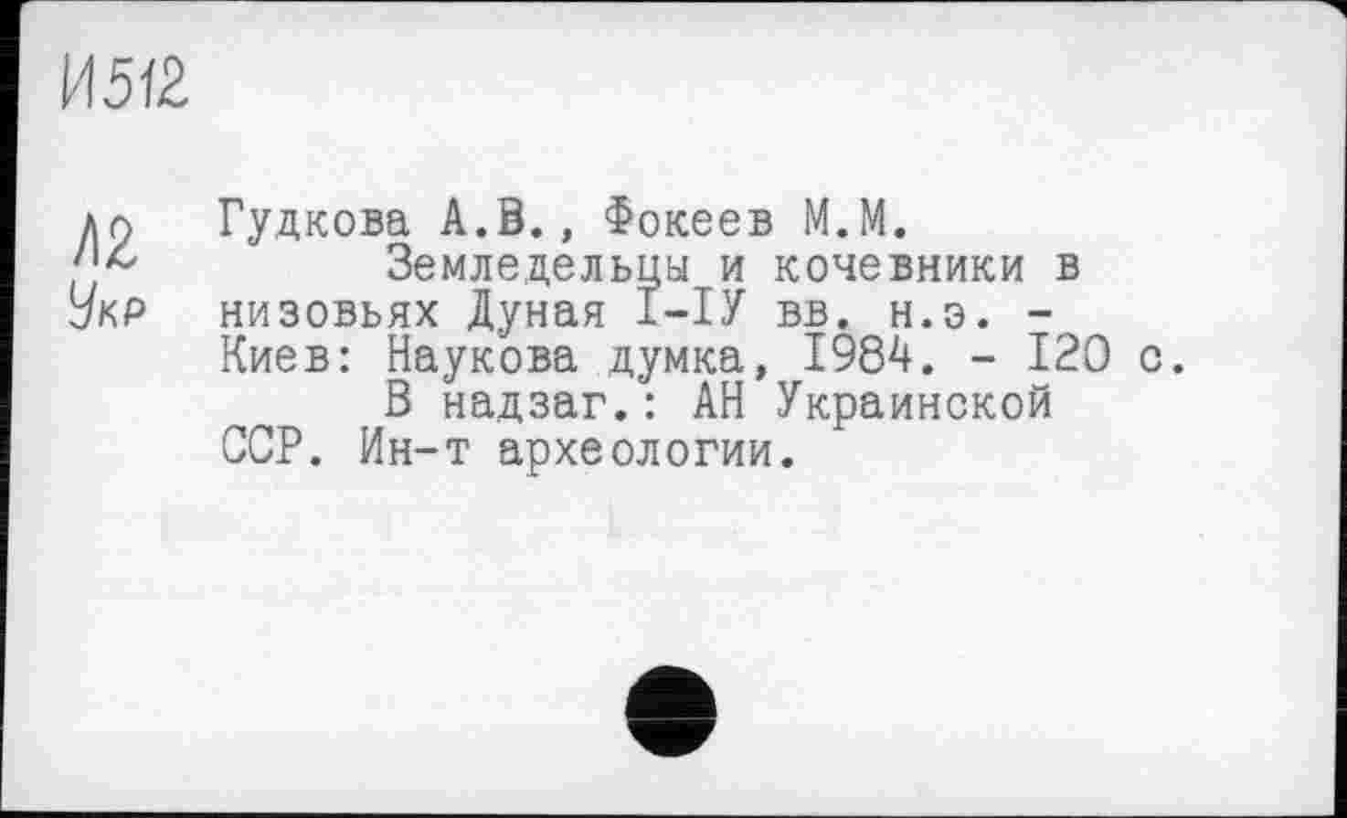 ﻿И5І2.
ди Гудкова А.В., Фокеев М.М.
Земледельцы и кочевники в Укр низовьях Дуная І-ІУ вв. н.э. -Киев: Наукова думка, 1984. - 120 с.
В надзаг.: АН Украинской ССР. Ин-т археологии.